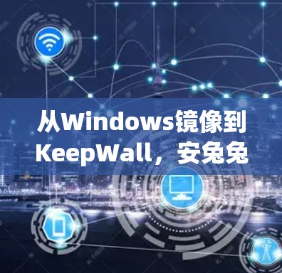 从Windows镜像到KeepWall，安兔兔翻墙软件的全生命周期解析