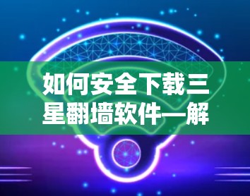 如何安全下载三星翻墙软件—解决手机翻墙问题的实用指南