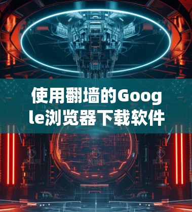 使用翻墙的Google浏览器下载软件，实用指南