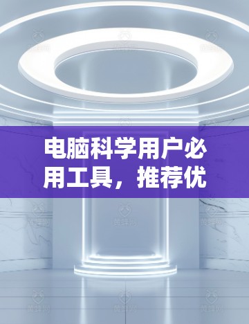 电脑科学用户必用工具，推荐优质上网软件清单