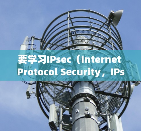 要学习IPsec（Internet Protocol Security，IPsec）以下是一个有条理的指南，涵盖从基础概念到实际应用的所有步骤