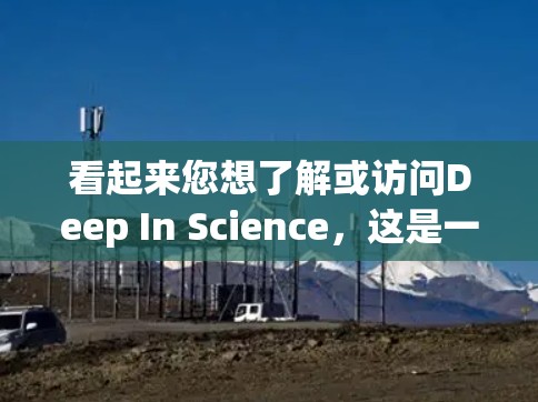 看起来您想了解或访问Deep In Science，这是一个关于科学的网站，可能提供互动的科学实验、视频内容或学习资料。如果您想访问该网站，您可以访问以下链接，查看其内容和活动