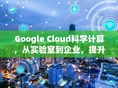 Google Cloud科学计算，从实验室到企业，提升科学探索效率