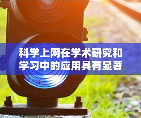 科学上网在学术研究和学习中的应用具有显著的好处和挑战，以下是对其进行全面分析的关键点