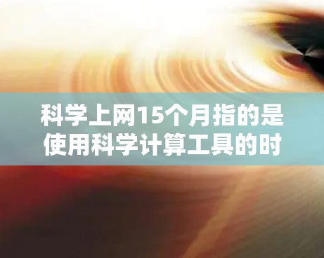 科学上网15个月指的是使用科学计算工具的时间，通常与科学项目的需求、科学计算工具的更新频率、科学计算工具的使用频率以及科学上网平台的持续使用情况有关。具体含义包括