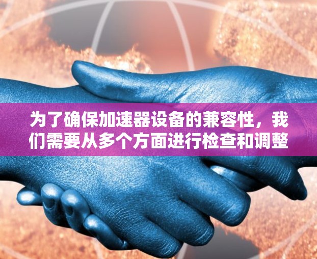 为了确保加速器设备的兼容性，我们需要从多个方面进行检查和调整。以下是一些关键步骤