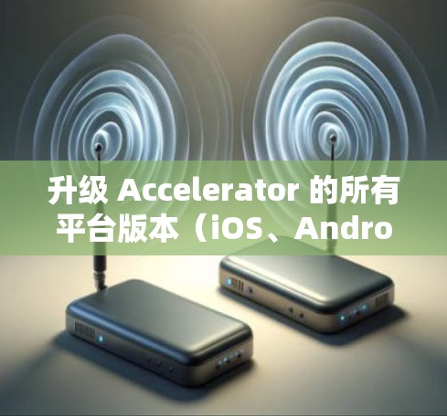 升级 Accelerator 的所有平台版本（iOS、Android 和 Web版）是一个细致且复杂的任务，涉及多个步骤和工具。以下是一个清晰的指南，帮助您完成这一过程