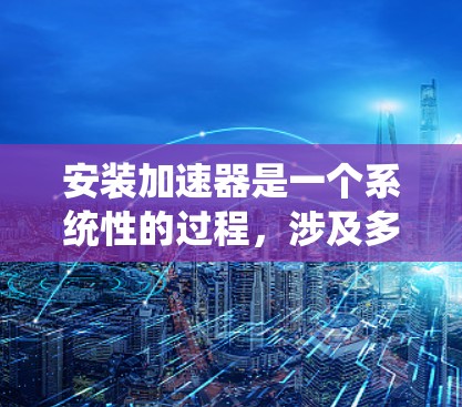 安装加速器是一个系统性的过程，涉及多个步骤和注意事项。以下是一步步的指南，帮助您顺利完成加速器的安装和使用