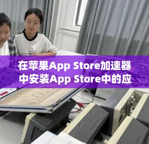 在苹果App Store加速器中安装App Store中的应用，可以按照以下步骤进行