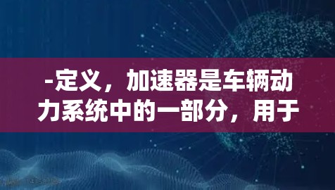 -定义，加速器是车辆动力系统中的一部分，用于加速车辆。常见形式包括发动机、transmission系统和动力转向系统