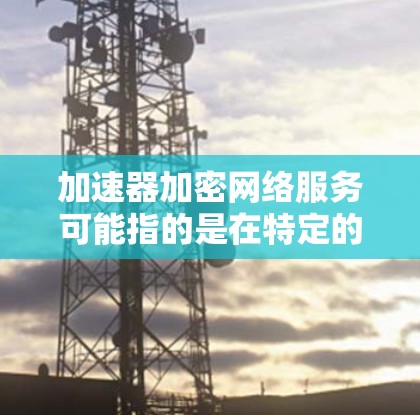 加速器加密网络服务可能指的是在特定的网络环境中，通过加密技术来加速数据传输或网络访问。以下是一些可能的解释和建议