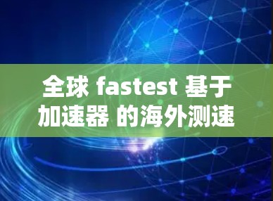 全球 fastest 基于加速器 的海外测速网络，技术突破与实际应用