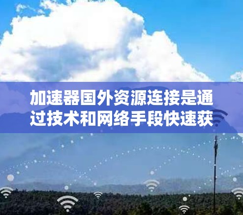 加速器国外资源连接是通过技术和网络手段快速获取国外资源的工具，广泛应用于新闻、科技、金融等多个领域。以下是关于加速器国外资源连接的详细总结