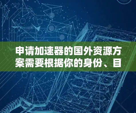 申请加速器的国外资源方案需要根据你的身份、目标和资源需求来制定具体计划。以下是一些建议，帮助你快速定位和申请合适的国外资源