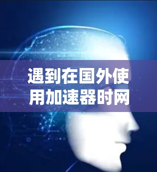 遇到在国外使用加速器时网页打开的问题，可能是由于浏览器的缓存或缓存设置导致的。以下是一些可能的解决方法