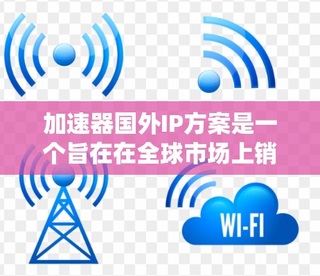 加速器国外IP方案是一个旨在在全球市场上销售和使用的计算机加速设备，其核心在于将加速器的功能和功能模块转化为国外软件、硬件或系统结构。以下是一个详细的解释