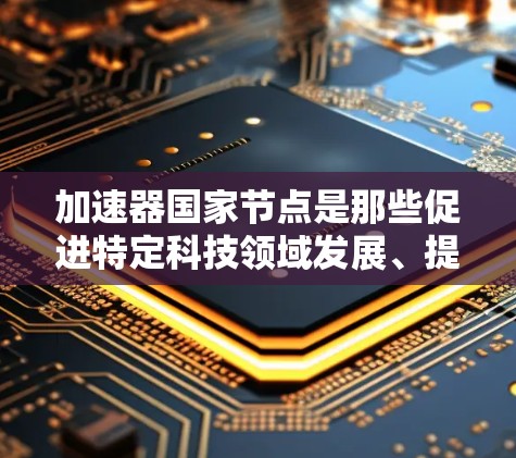 加速器国家节点是那些促进特定科技领域发展、提高技术效率的机构或平台，通常由国家或地区的组织建立。以下是对加速器国家节点的详细分析和建议