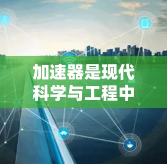 加速器是现代科学与工程中不可或缺的设备，广泛应用于核物理、粒子物理、核工程和航天等领域。以下是关于加速器的详细解析