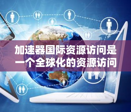 加速器国际资源访问是一个全球化的资源访问平台，旨在提供高效便捷的资源获取方式。以下是对该平台的详细分析
