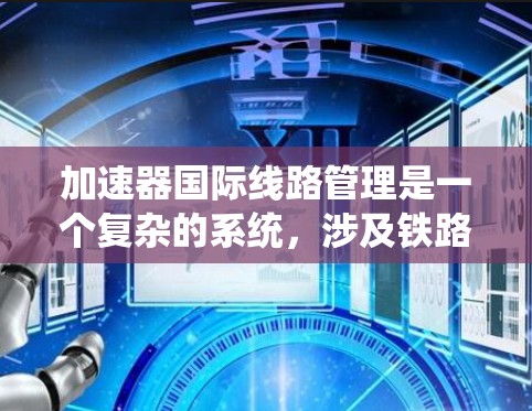 加速器国际线路管理是一个复杂的系统，涉及铁路和航空的运营、信息系统的整合、紧急情况的处理以及乘客体验的优化，同时需要国际合作和跨国家间的协调。以下是对该领域的一些详细解释和总结