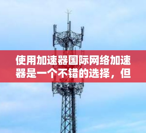 使用加速器国际网络加速器是一个不错的选择，但我会根据自己的需求进行决策。以下是我对它的一些思考和建议