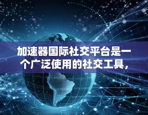 加速器国际社交平台是一个广泛使用的社交工具，涵盖多种功能和平台类型，适合不同的人群和需求。以下是对这些平台的详细总结