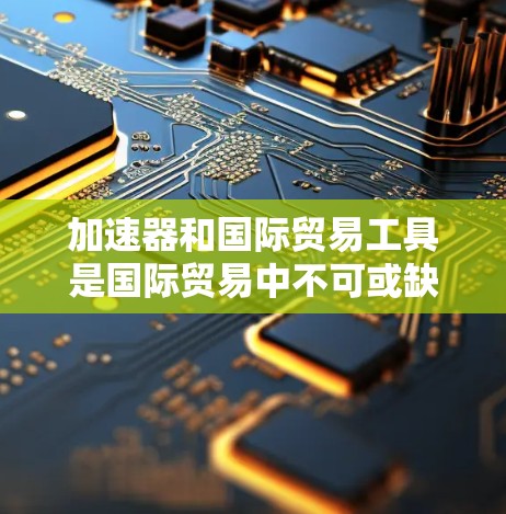 加速器和国际贸易工具是国际贸易中不可或缺的工具，它们帮助企业在处理各种事务时提高效率和减少风险。以下是对这两个工具的详细介绍
