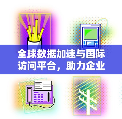 全球数据加速与国际访问平台，助力企业数据智能化发展