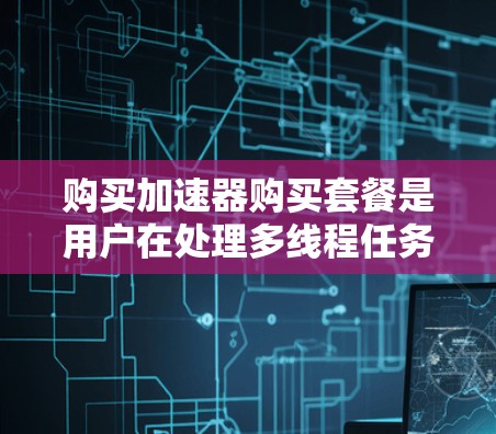 购买加速器购买套餐是用户在处理多线程任务时选择加速工具的一种方式。以下是对加速器购买套餐的详细总结