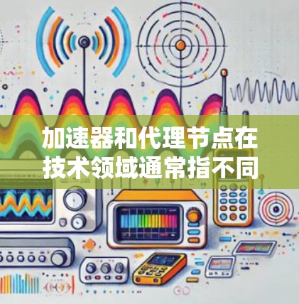 加速器和代理节点在技术领域通常指不同的概念，具体含义取决于上下文。以下是对两个术语的解释