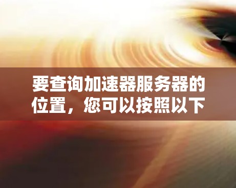 要查询加速器服务器的位置，您可以按照以下步骤操作