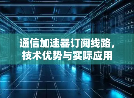 通信加速器订阅线路，技术优势与实际应用