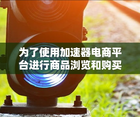 为了使用加速器电商平台进行商品浏览和购买，可以按照以下步骤操作