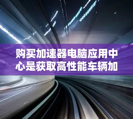 购买加速器电脑应用中心是获取高性能车辆加速软件的重要途径。以下是对加速器电脑应用中心的详细介绍