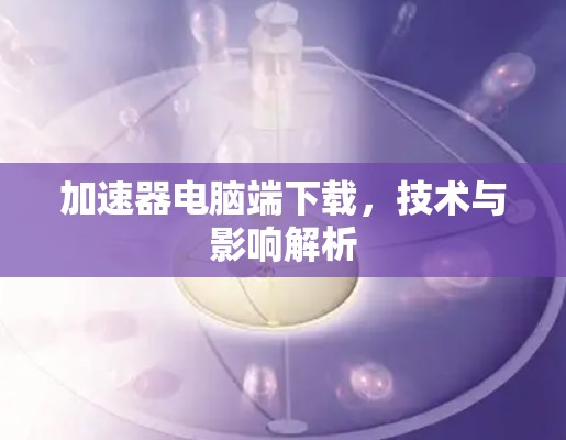 加速器电脑端下载，技术与影响解析