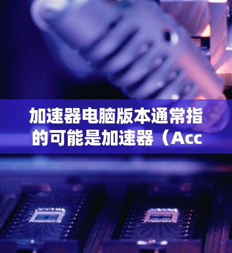加速器电脑版本通常指的可能是加速器（Accelerator）在不同设备或系统中的不同版本。以下是一些可能的解释