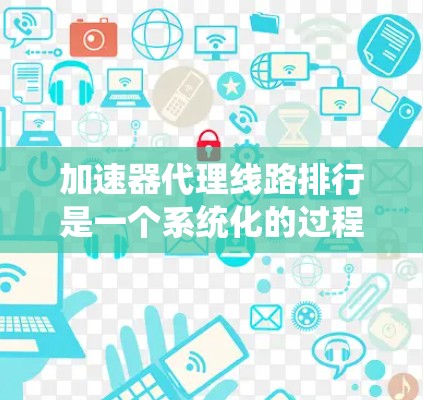 加速器代理线路排行是一个系统化的过程，旨在帮助用户选择适合自己的 fastest网站，以提高下载速度和用户体验。以下是一个清晰的步骤列表，帮助您进行加速器代理线路的排行