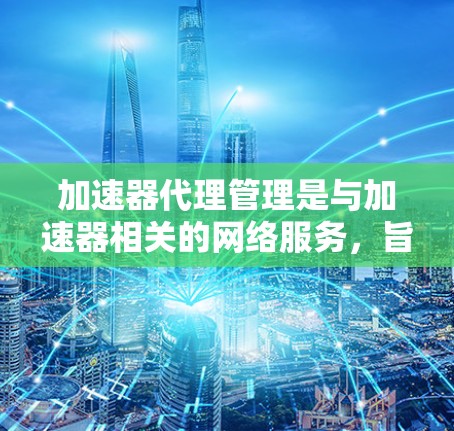 加速器代理管理是与加速器相关的网络服务，旨在为用户提供安全的加速环境。以下是详细的步骤和信息