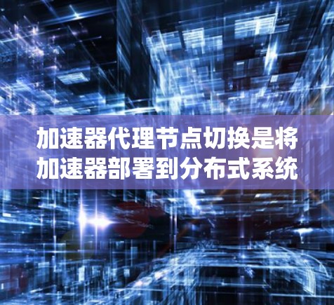 加速器代理节点切换是将加速器部署到分布式系统中的关键操作，旨在提高系统的性能和响应速度。以下是对该主题的系统化总结