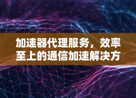 加速器代理服务，效率至上的通信加速解决方案