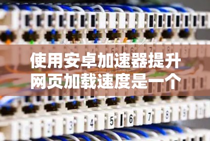 使用安卓加速器提升网页加载速度是一个不错的选择，但要确保操作正确。以下是对使用安卓加速器的指南
