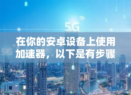 在你的安卓设备上使用加速器，以下是有步骤的指南