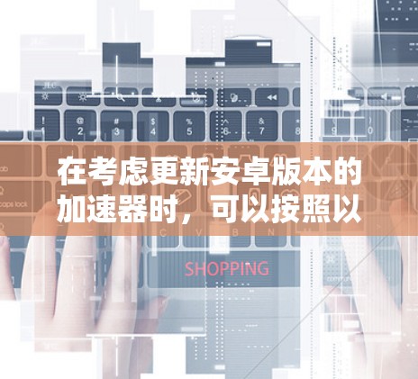 在考虑更新安卓版本的加速器时，可以按照以下步骤进行决策和操作
