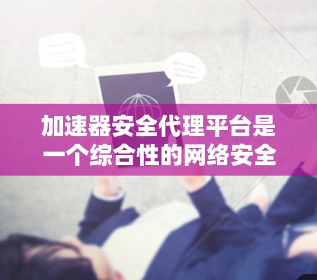 加速器安全代理平台是一个综合性的网络安全监控工具，旨在监控和管理加速器的健康状况。以下是对其功能和应用的详细说明
