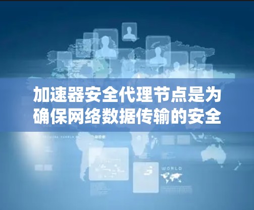 加速器安全代理节点是为确保网络数据传输的安全而设计的系统，主要涉及以下关键组件和概念