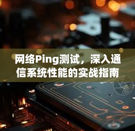 网络Ping测试，深入通信系统性能的实战指南