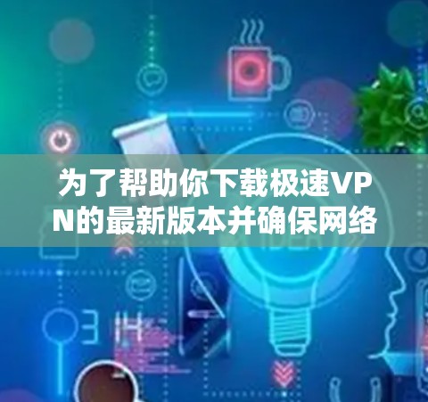 为了帮助你下载极速VPN的最新版本并确保网络环境的安全性，以下是一些关键点的整理