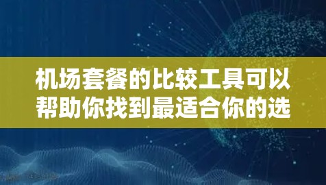 机场套餐的比较工具可以帮助你找到最适合你的选择。以下是一个比较工具的建议，涵盖主要的机场套餐类型