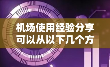 机场使用经验分享可以从以下几个方面展开，帮助你更好地利用机场资源