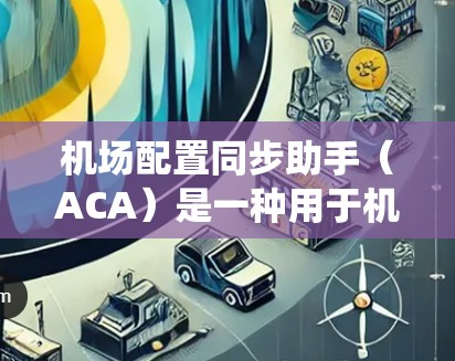 机场配置同步助手（ACA）是一种用于机场管理的辅助系统，旨在协调机场内的飞行器、设备和其他人员之间的数据和任务，以提高机场的效率和准确性。以下是对 ACA 的详细分析
